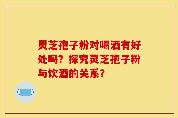 灵芝孢子粉对喝酒有好处吗？探究灵芝孢子粉与饮酒的关系？