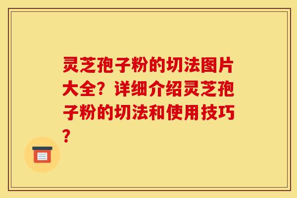 灵芝孢子粉的切法图片大全？详细介绍灵芝孢子粉的切法和使用技巧？