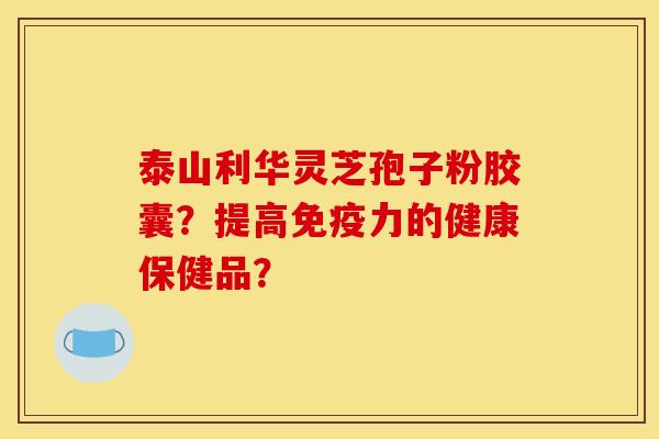 泰山利华灵芝孢子粉胶囊？提高免疫力的健康保健品？