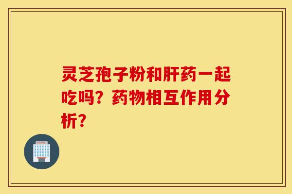 灵芝孢子粉和肝药一起吃吗？药物相互作用分析？