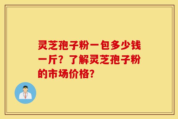 灵芝孢子粉一包多少钱一斤？了解灵芝孢子粉的市场价格？