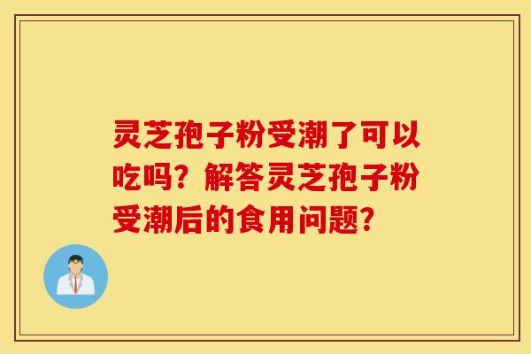 灵芝孢子粉受潮了可以吃吗？解答灵芝孢子粉受潮后的食用问题？