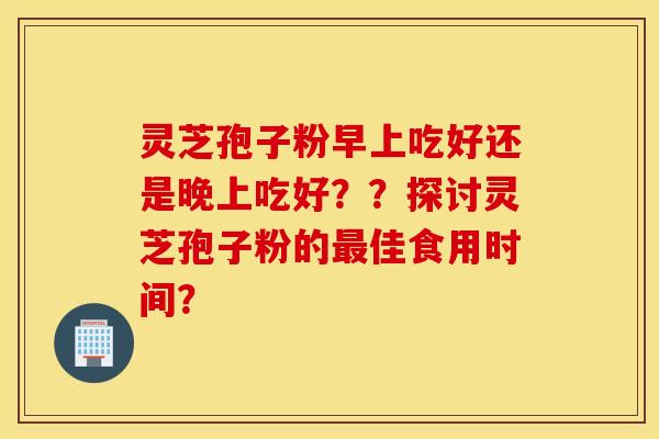 灵芝孢子粉早上吃好还是晚上吃好？？探讨灵芝孢子粉的最佳食用时间？