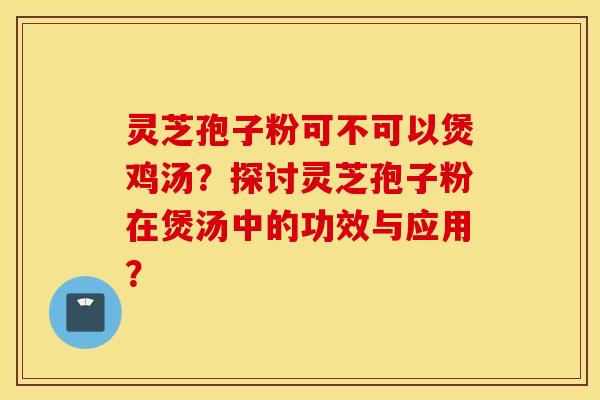 灵芝孢子粉可不可以煲鸡汤？探讨灵芝孢子粉在煲汤中的功效与应用？
