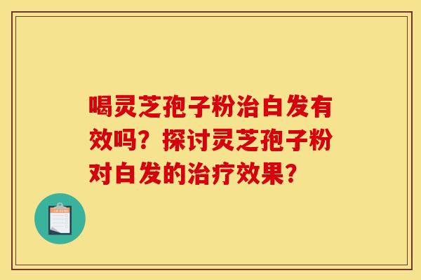 喝灵芝孢子粉治白发有效吗？探讨灵芝孢子粉对白发的治疗效果？