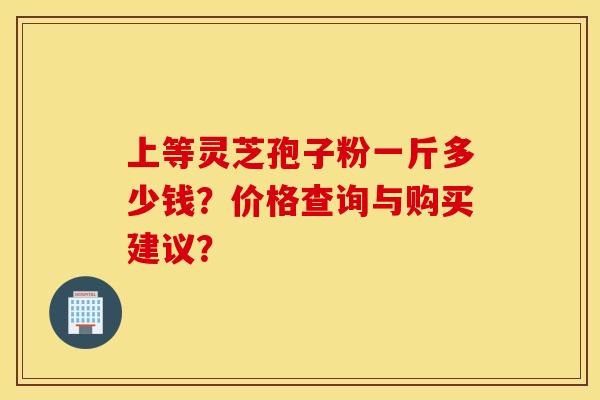 上等灵芝孢子粉一斤多少钱？价格查询与购买建议？