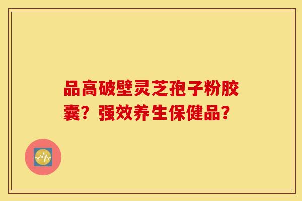 品高破壁灵芝孢子粉胶囊？强效养生保健品？