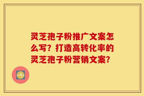 灵芝孢子粉推广文案怎么写？打造高转化率的灵芝孢子粉营销文案？
