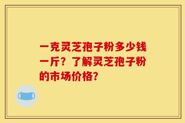 一克灵芝孢子粉多少钱一斤?了解灵芝孢子粉的市场价格? 一克灵芝孢子粉多少钱一斤?了解灵芝孢子粉的市场价格?