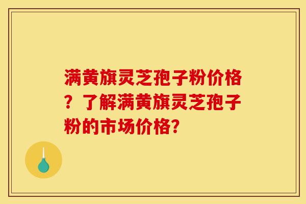 满黄旗灵芝孢子粉价格？了解满黄旗灵芝孢子粉的市场价格？