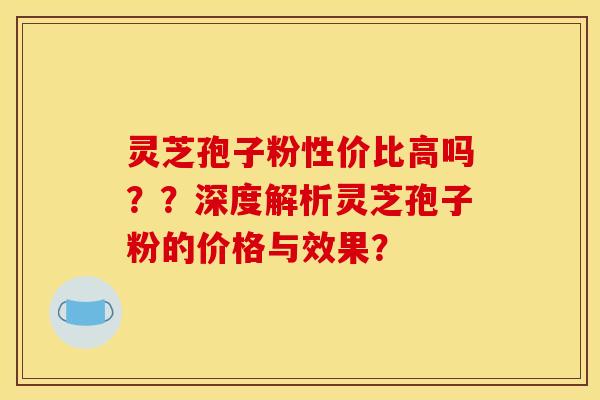 灵芝孢子粉性价比高吗？？深度解析灵芝孢子粉的价格与效果？