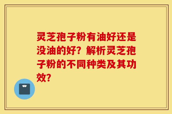 灵芝孢子粉有油好还是没油的好？解析灵芝孢子粉的不同种类及其功效？