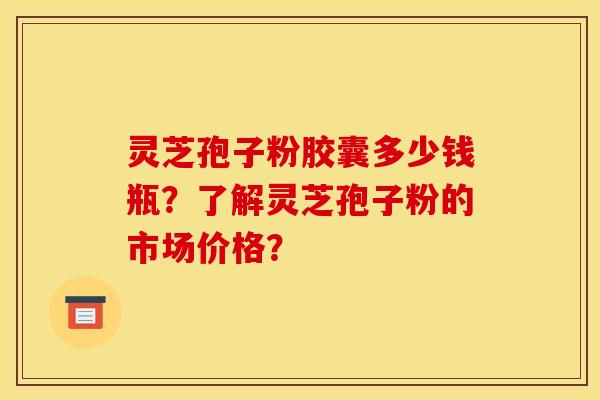 灵芝孢子粉胶囊多少钱瓶？了解灵芝孢子粉的市场价格？