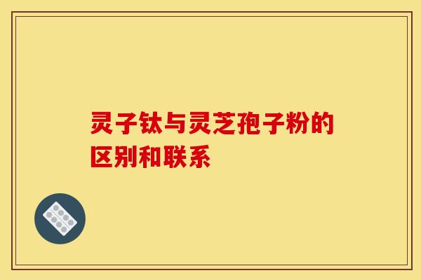 灵子钛与灵芝孢子粉的区别和联系