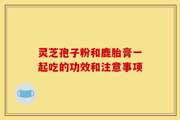 灵芝孢子粉和鹿胎膏一起吃的功效和注意事项