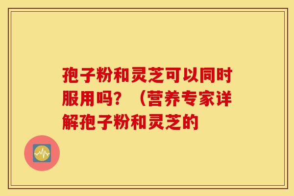 孢子粉和灵芝可以同时服用吗？（营养专家详解孢子粉和灵芝的