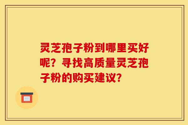 灵芝孢子粉到哪里买好呢？寻找高质量灵芝孢子粉的购买建议？