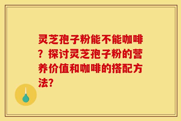 灵芝孢子粉能不能咖啡？探讨灵芝孢子粉的营养价值和咖啡的搭配方法？