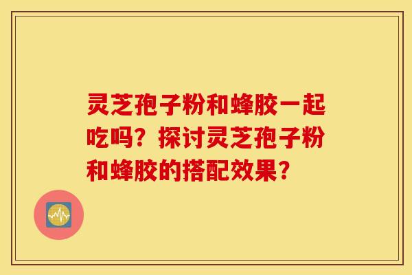 灵芝孢子粉和蜂胶一起吃吗？探讨灵芝孢子粉和蜂胶的搭配效果？