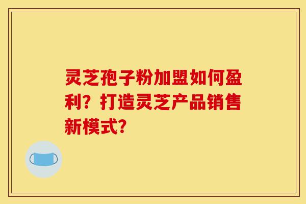 灵芝孢子粉加盟如何盈利？打造灵芝产品销售新模式？