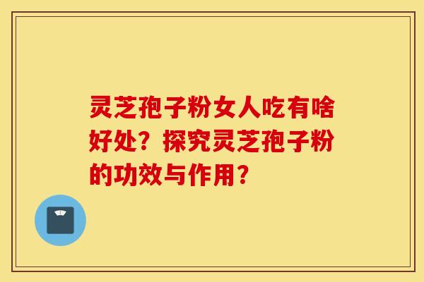 灵芝孢子粉女人吃有啥好处？探究灵芝孢子粉的功效与作用？