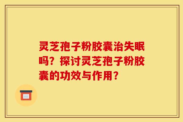 灵芝孢子粉胶囊治失眠吗？探讨灵芝孢子粉胶囊的功效与作用？
