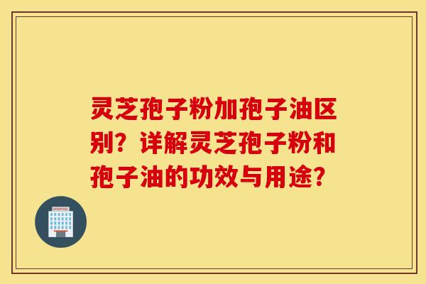 灵芝孢子粉加孢子油区别?详解灵芝孢子粉和孢子油的功效与用途? 灵芝孢子粉加孢子油区别?详解灵芝孢子粉和孢子油的功效与用途?