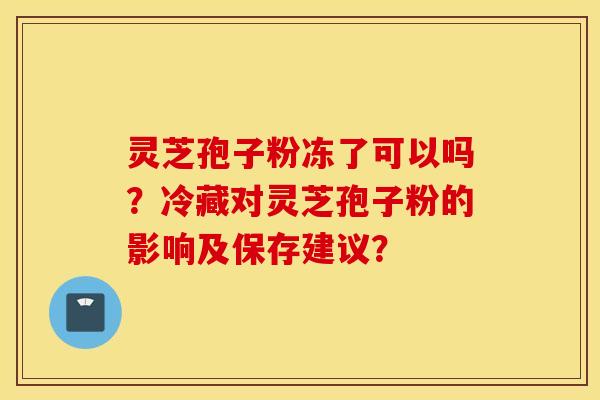 灵芝孢子粉冻了可以吗？冷藏对灵芝孢子粉的影响及保存建议？