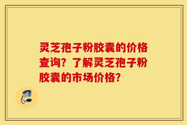 灵芝孢子粉胶囊的价格查询？了解灵芝孢子粉胶囊的市场价格？