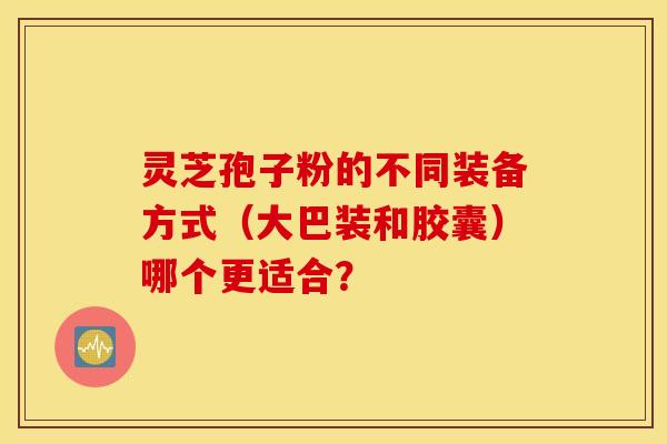灵芝孢子粉的不同装备方式（大巴装和胶囊）哪个更适合？