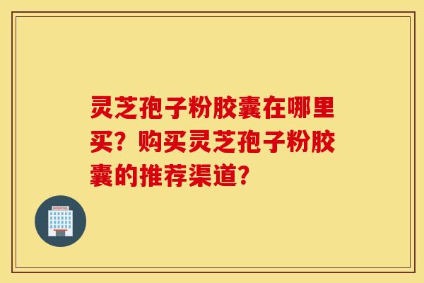 灵芝孢子粉胶囊在哪里买？购买灵芝孢子粉胶囊的推荐渠道？