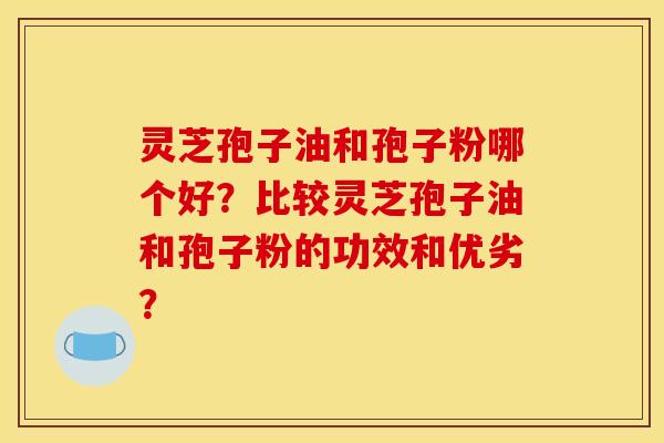 灵芝孢子油和孢子粉哪个好？比较灵芝孢子油和孢子粉的功效和优劣？