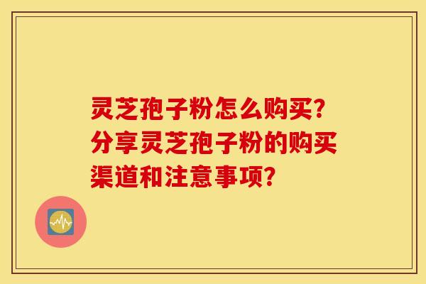 灵芝孢子粉怎么购买？分享灵芝孢子粉的购买渠道和注意事项？