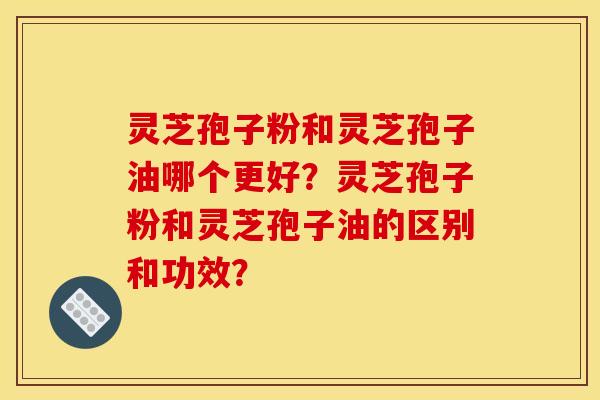 灵芝孢子粉和灵芝孢子油哪个更好？灵芝孢子粉和灵芝孢子油的区别和功效？