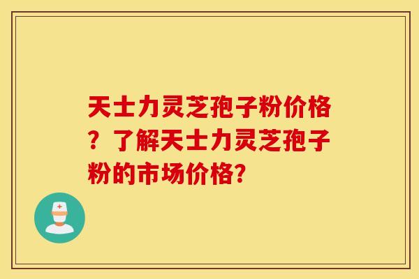 天士力灵芝孢子粉价格？了解天士力灵芝孢子粉的市场价格？