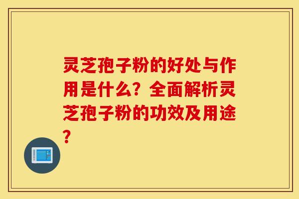灵芝孢子粉的好处与作用是什么？全面解析灵芝孢子粉的功效及用途？