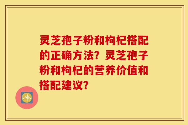 灵芝孢子粉和枸杞搭配的正确方法？灵芝孢子粉和枸杞的营养价值和搭配建议？