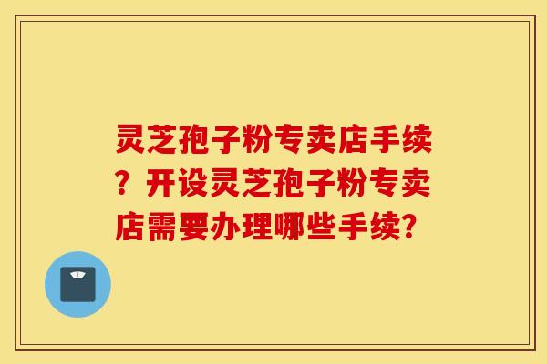 灵芝孢子粉专卖店手续？开设灵芝孢子粉专卖店需要办理哪些手续？
