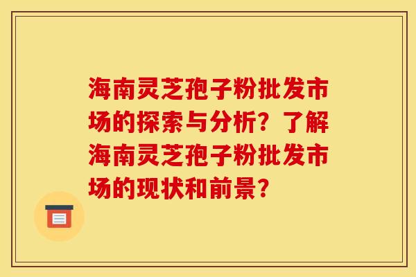 海南灵芝孢子粉批发市场的探索与分析?了解海南灵芝孢子粉批发市场的现状和前景? 海南灵芝孢子粉批发市场的探索与分析?了解海南灵芝孢子粉批发市场的现状和前景?