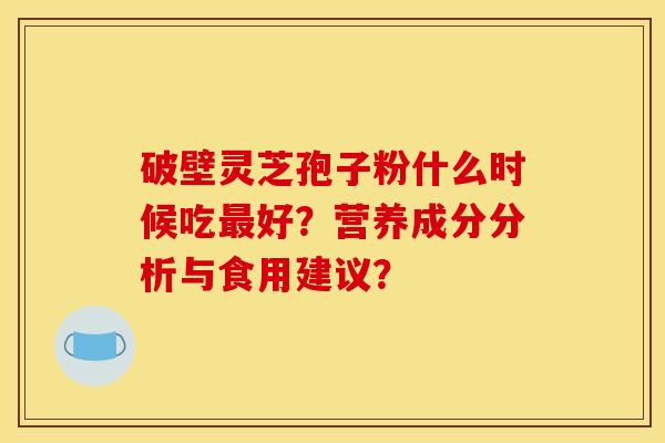 破壁灵芝孢子粉什么时候吃最好?营养成分分析与食用建议? 破壁灵芝孢子粉什么时候吃最好?营养成分分析与食用建议?