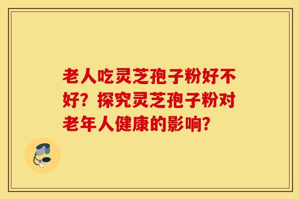 老人吃灵芝孢子粉好不好?探究灵芝孢子粉对老年人健康的影响? 老人吃灵芝孢子粉好不好?探究灵芝孢子粉对老年人健康的影响?