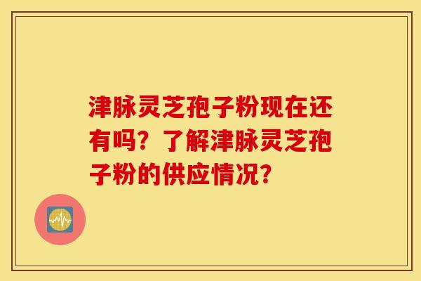 津脉灵芝孢子粉现在还有吗?了解津脉灵芝孢子粉的供应情况? 津脉灵芝孢子粉现在还有吗?了解津脉灵芝孢子粉的供应情况?