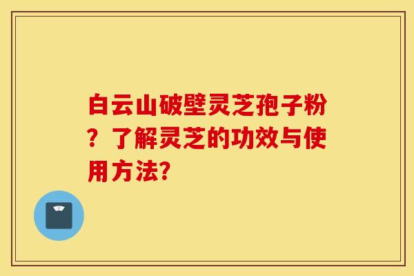 白云山破壁灵芝孢子粉?了解灵芝的功效与使用方法? 白云山破壁灵芝孢子粉?了解灵芝的功效与使用方法?