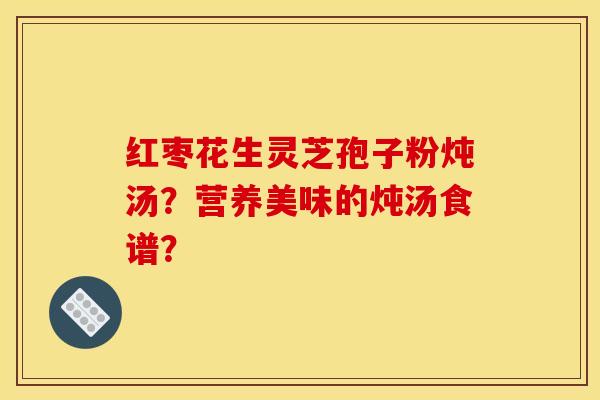 红枣花生灵芝孢子粉炖汤?营养美味的炖汤食谱? 红枣花生灵芝孢子粉炖汤?营养美味的炖汤食谱?