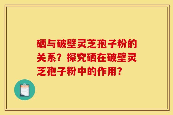 硒与破壁灵芝孢子粉的关系?探究硒在破壁灵芝孢子粉中的作用? 硒与破壁灵芝孢子粉的关系?探究硒在破壁灵芝孢子粉中的作用?