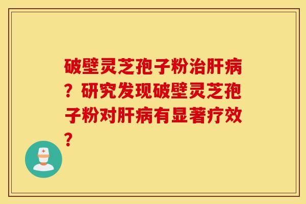 破壁灵芝孢子粉治肝病?研究发现破壁灵芝孢子粉对肝病有显著疗效? 破壁灵芝孢子粉治肝病?研究发现破壁灵芝孢子粉对肝病有显著疗效?