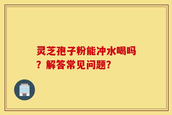 灵芝孢子粉能冲水喝吗?解答常见问题? 灵芝孢子粉能冲水喝吗?解答常见问题?