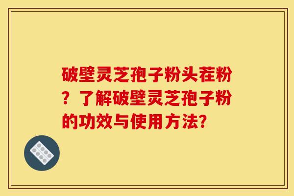 破壁灵芝孢子粉头茬粉?了解破壁灵芝孢子粉的功效与使用方法? 破壁灵芝孢子粉头茬粉?了解破壁灵芝孢子粉的功效与使用方法?