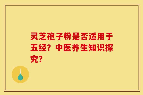 灵芝孢子粉是否适用于五经?中医养生知识探究? 灵芝孢子粉是否适用于五经?中医养生知识探究?