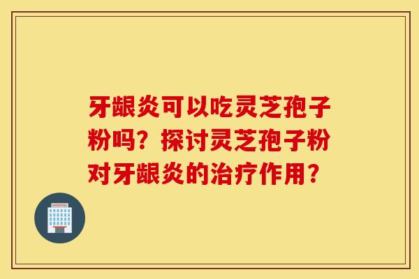 牙龈炎可以吃灵芝孢子粉吗?探讨灵芝孢子粉对牙龈炎的治疗作用? 牙龈炎可以吃灵芝孢子粉吗?探讨灵芝孢子粉对牙龈炎的治疗作用?